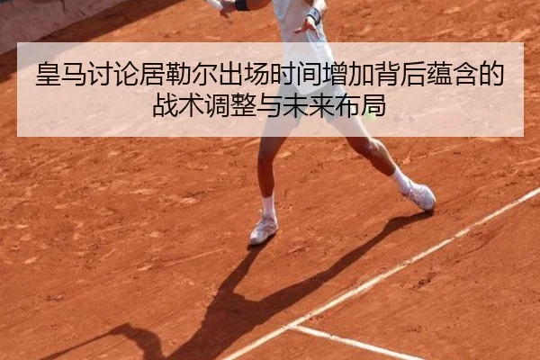 皇马讨论居勒尔出场时间增加背后蕴含的战术调整与未来布局