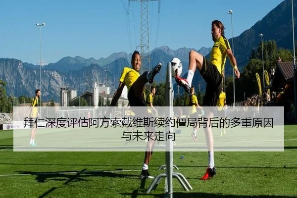 拜仁深度评估阿方索戴维斯续约僵局背后的多重原因与未来走向