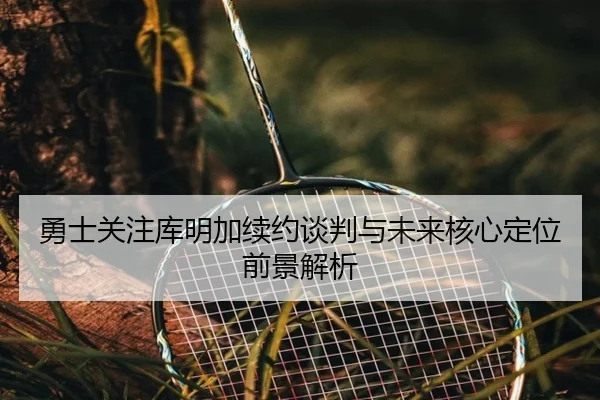 勇士关注库明加续约谈判与未来核心定位前景解析